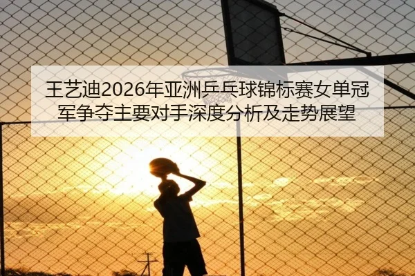 王艺迪2026年亚洲乒乓球锦标赛女单冠军争夺主要对手深度分析及走势展望